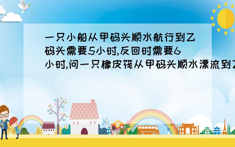 一只小船从甲码头顺水航行到乙码头需要5小时,反回时需要6小时,问一只橡皮筏从甲码头顺水漂流到乙码头...一只小船从甲码头顺水航行到乙码头需要5小时,反回时需要6小时,问一只橡皮筏从