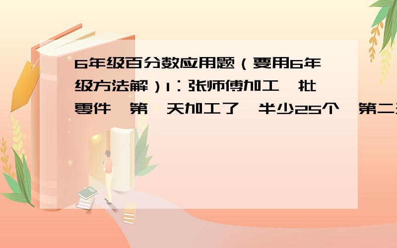 6年级百分数应用题（要用6年级方法解）1：张师傅加工一批零件,第一天加工了一半少25个,第二天加工了一半多一个,两天一共加工这批零件的2/3,这批零件共有多少个?2:有大小两个大书橱,从大