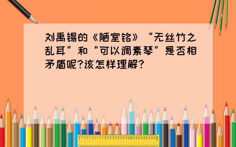刘禹锡的《陋室铭》“无丝竹之乱耳”和“可以调素琴”是否相矛盾呢?该怎样理解?