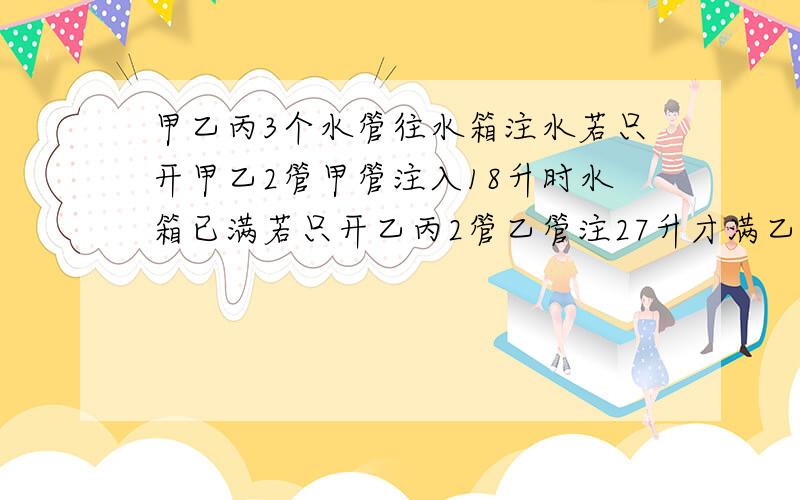 甲乙丙3个水管往水箱注水若只开甲乙2管甲管注入18升时水箱已满若只开乙丙2管乙管注27升才满乙管每分钟注入的水量是甲管每分钟注入的水量的2倍,则该水箱最多可容多少升水?只开乙丙两管