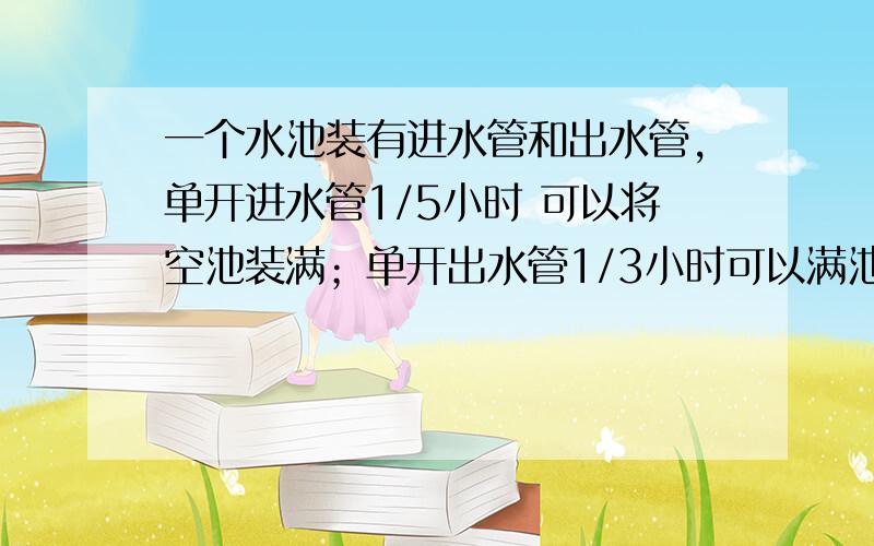 一个水池装有进水管和出水管,单开进水管1/5小时 可以将空池装满；单开出水管1/3小时可以满池水放完.现在池水中存有1/6的水,如果同时打开进、出两个水管,多长时间才能住满全池?