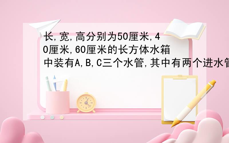 长,宽,高分别为50厘米,40厘米,60厘米的长方体水箱中装有A,B,C三个水管,其中有两个进水管和长、宽、高分别为50厘米、40厘米、60厘米的长方体水箱中装有A、B、C三个水管,其中有两个进水管和