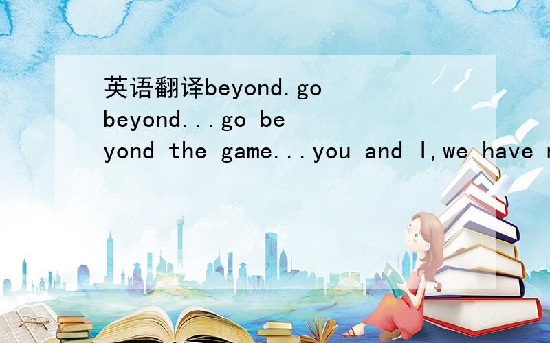 英语翻译beyond.go beyond...go beyond the game...you and I,we have met beforeto the magic of the moment in cyber space.driven by a passion to win playing heart to heart,face to facethe challenge of the live time stands before us nowbeyond the game