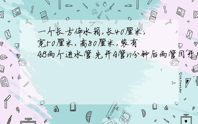 一个长方体水箱,长40厘米,宽50厘米,高80厘米,装有AB两个进水管.先开A管n分钟后两管同开几分钟后同时打开AB两管？当时水深多少毫升？单开A管，每分钟约进水多少毫升