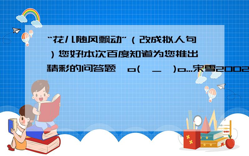 “花儿随风飘动”（改成拟人句）您好!本次百度知道为您推出精彩的问答题,o(∩_∩)o...宋雪20025月22日公布注意：在本日17点,此问题将会关闭