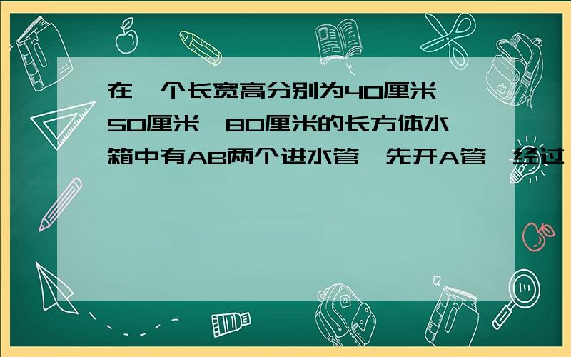 在一个长宽高分别为40厘米,50厘米,80厘米的长方体水箱中有AB两个进水管,先开A管,经过一段时间后两管同开下面折线统计图表示进水情况,请根据图回答问题.（AB两进水管每分钟流水量一定哦