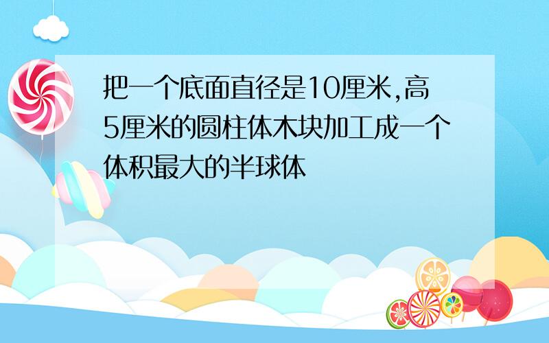 把一个底面直径是10厘米,高5厘米的圆柱体木块加工成一个体积最大的半球体