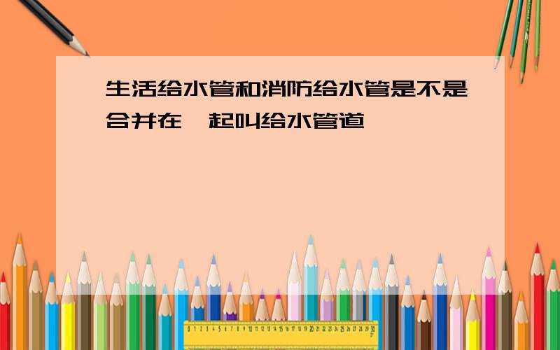 生活给水管和消防给水管是不是合并在一起叫给水管道