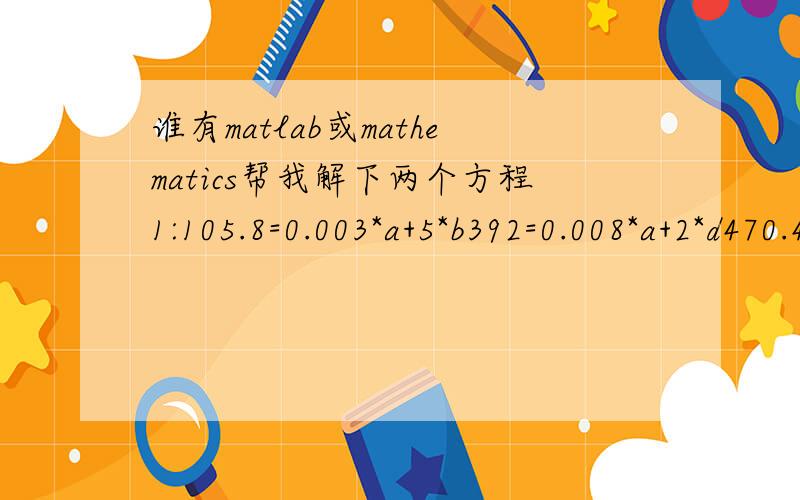 谁有matlab或mathematics帮我解下两个方程1:105.8=0.003*a+5*b392=0.008*a+2*d470.4=9*b+d+2*c888.8+5*b+c+d=0.999a2:52.5＝x*10^(6.95805-1346.773/(y+219.693))97.5=(1-x)*10^(7.06623-1507.434/(y+214.985))thanks