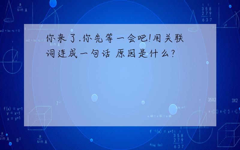 你来了.你先等一会吧!用关联词连成一句话 原因是什么?