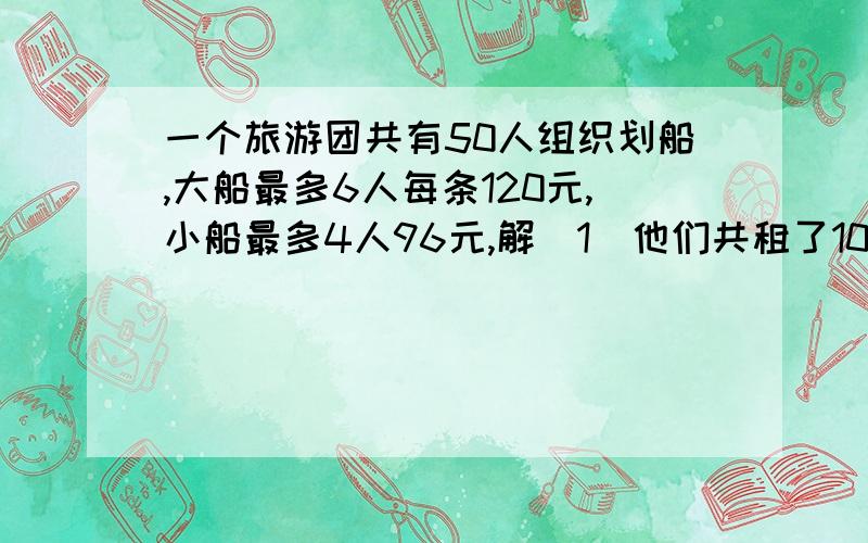 一个旅游团共有50人组织划船,大船最多6人每条120元,小船最多4人96元,解（1）他们共租了10条船,每条船满人,问大、小船各租了多少条?（2）他们租船共用了多少钱?