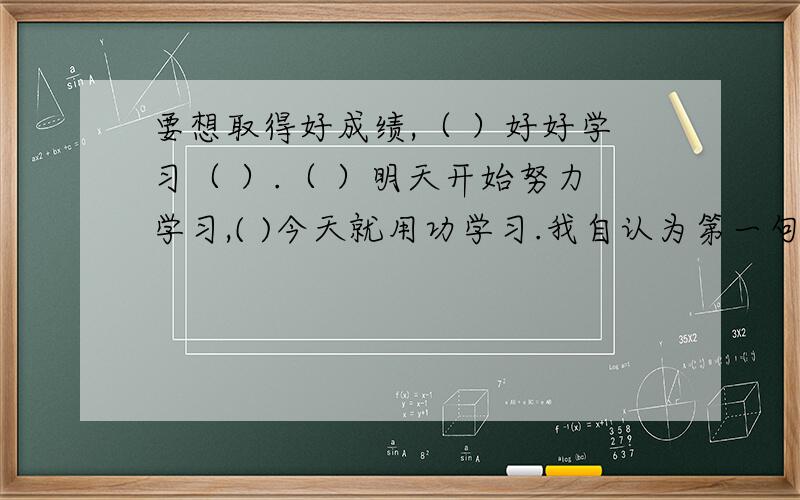 要想取得好成绩,（ ）好好学习（ ）.（ ）明天开始努力学习,( )今天就用功学习.我自认为第一句有问题?是填关联词哟!