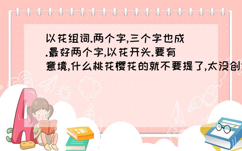 以花组词.两个字,三个字也成.最好两个字,以花开头.要有意境,什么桃花樱花的就不要提了,太没创意.要有意境.我想开个花店.草暖花开.像这样.有好的回答我把分全部给你.