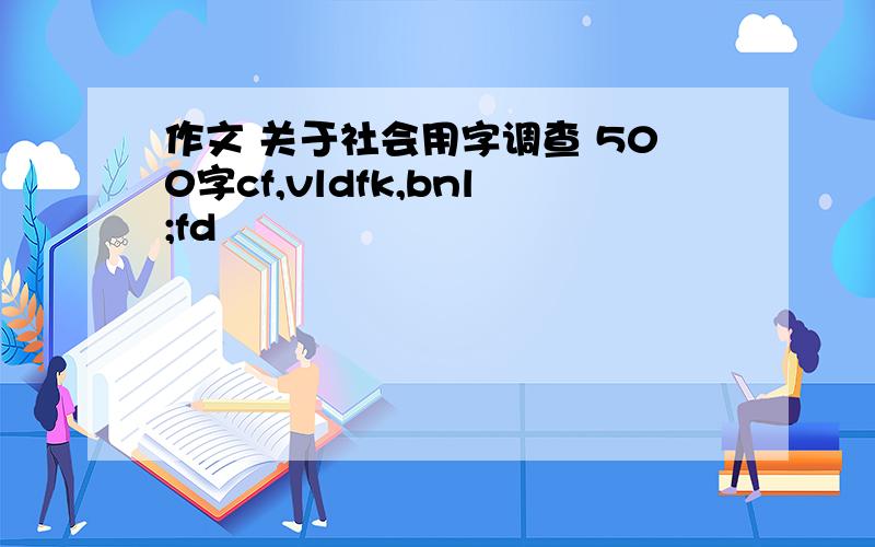 作文 关于社会用字调查 500字cf,vldfk,bnl;fd