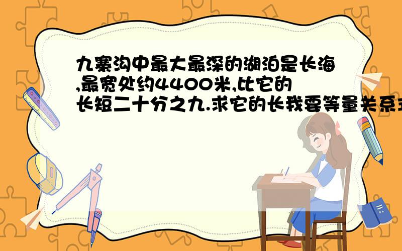 九寨沟中最大最深的湖泊是长海,最宽处约4400米,比它的长短二十分之九.求它的长我要等量关系式