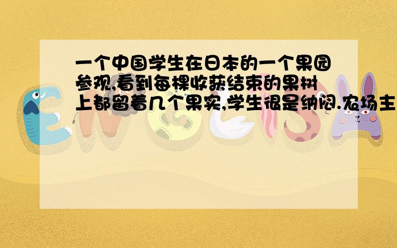 一个中国学生在日本的一个果园参观,看到每棵收获结束的果树上都留着几个果实,学生很是纳闷.农场主人回答了学生的疑问,原来这些果实是给鸟儿留下的.请以《留下》为题目写一篇文章,字