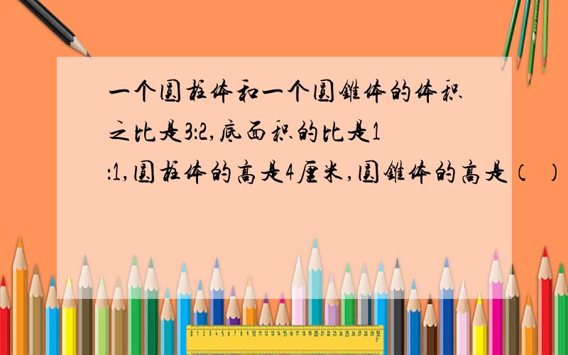 一个圆柱体和一个圆锥体的体积之比是3：2,底面积的比是1：1,圆柱体的高是4厘米,圆锥体的高是（ ）厘米