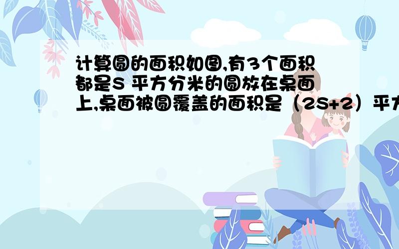 计算圆的面积如图,有3个面积都是S 平方分米的圆放在桌面上,桌面被圆覆盖的面积是（2S+2）平方分米,并且重合的两块面积相等.直线a过两个圆心A.B,如果直线a下方被圆覆盖的面积是9平方分米,