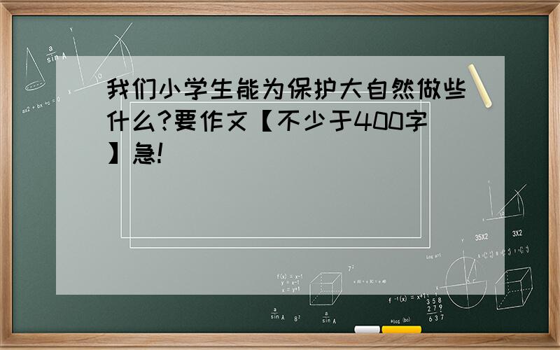 我们小学生能为保护大自然做些什么?要作文【不少于400字】急!