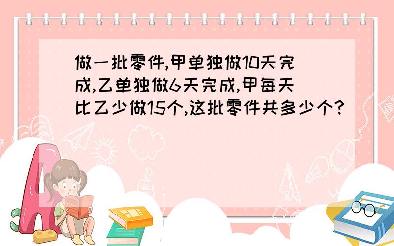 做一批零件,甲单独做10天完成,乙单独做6天完成,甲每天比乙少做15个,这批零件共多少个?