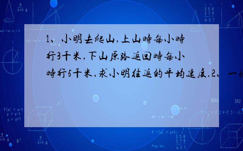 1、小明去爬山,上山时每小时行3千米,下山原路返回时每小时行5千米,求小明往返的平均速度.2、一条大鲨鱼的头长3米,它的身长等于头长与尾长之和,尾长等于身长的一半加头长,这条大鲨鱼全