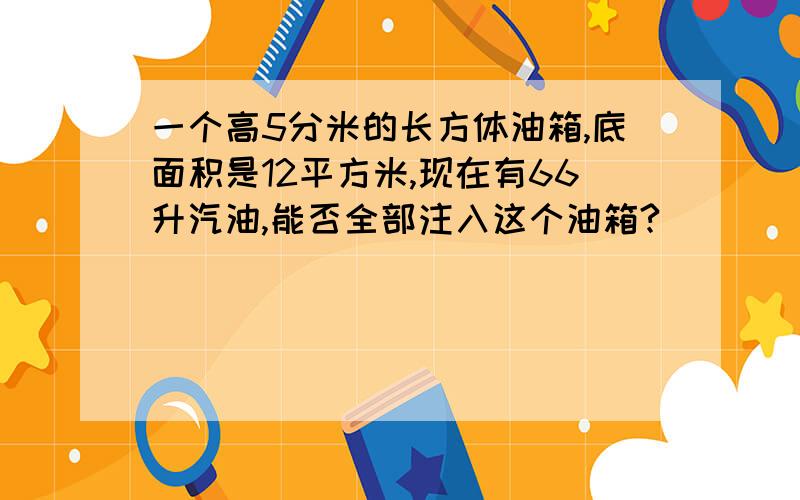 一个高5分米的长方体油箱,底面积是12平方米,现在有66升汽油,能否全部注入这个油箱?