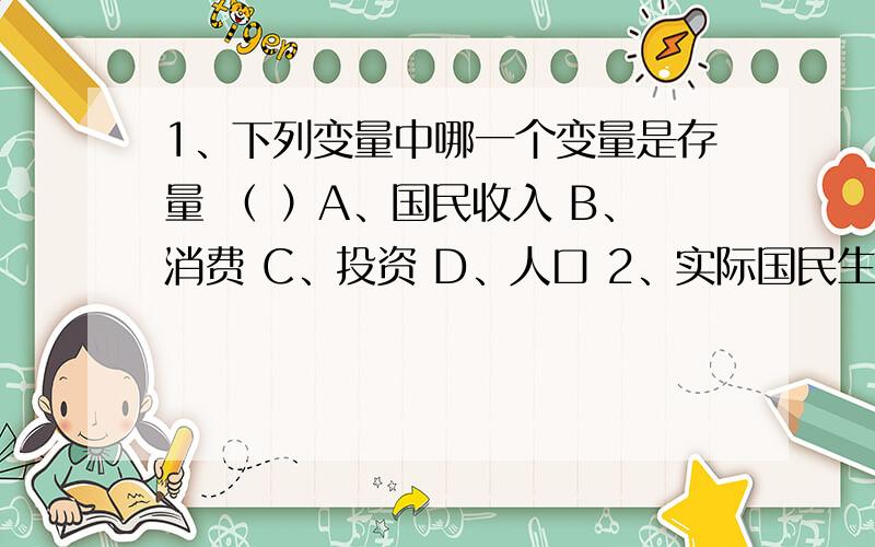 1、下列变量中哪一个变量是存量 （ ）A、国民收入 B、消费 C、投资 D、人口 2、实际国民生产总值的增加是由于 （ ）A、物价水平上升 B、最终产品与劳务增加C、失业率上升 D、存在温和的