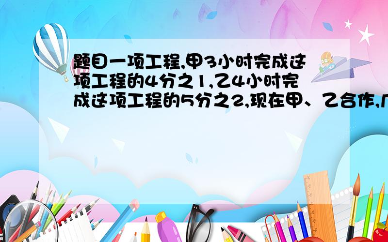 题目一项工程,甲3小时完成这项工程的4分之1,乙4小时完成这项工程的5分之2,现在甲、乙合作,几小时可完题目一项工程,甲3小时完成这项工程的4分之1,乙4小时完成这项工程的5分之2,现在甲、乙