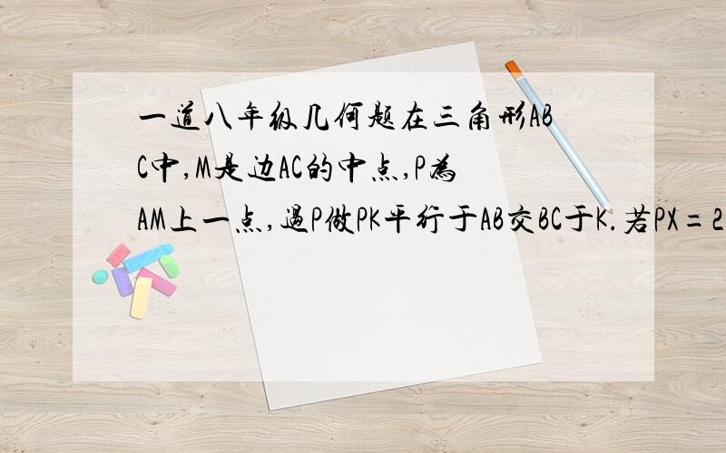 一道八年级几何题在三角形ABC中,M是边AC的中点,P为AM上一点,过P做PK平行于AB交BC于K.若PX=2,XK=3.求AB.请写出辅助线的做法,并对必要的步骤加以说明!