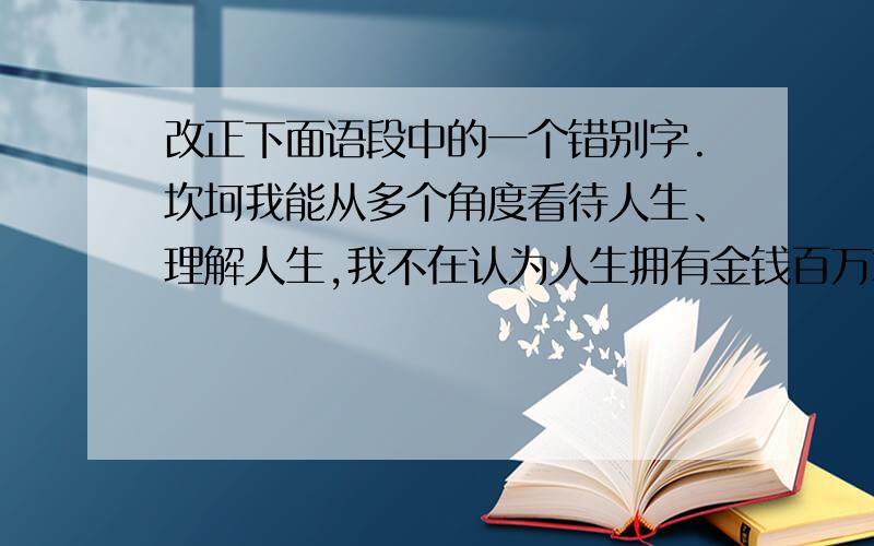 改正下面语段中的一个错别字.坎坷我能从多个角度看待人生、理解人生,我不在认为人生拥有金钱百万才是幸福的.我觉得这样也是幸福的：自己虽不算强大但有足够的执著,征服艰难,向理想