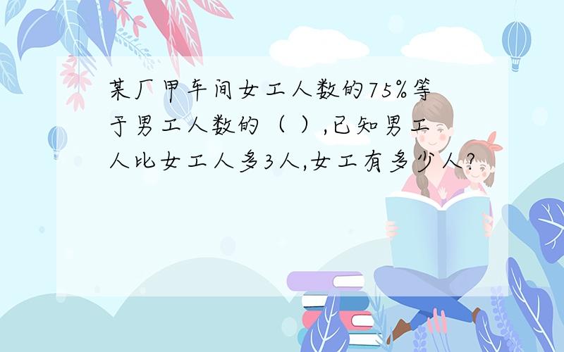 某厂甲车间女工人数的75%等于男工人数的（ ）,已知男工人比女工人多3人,女工有多少人?