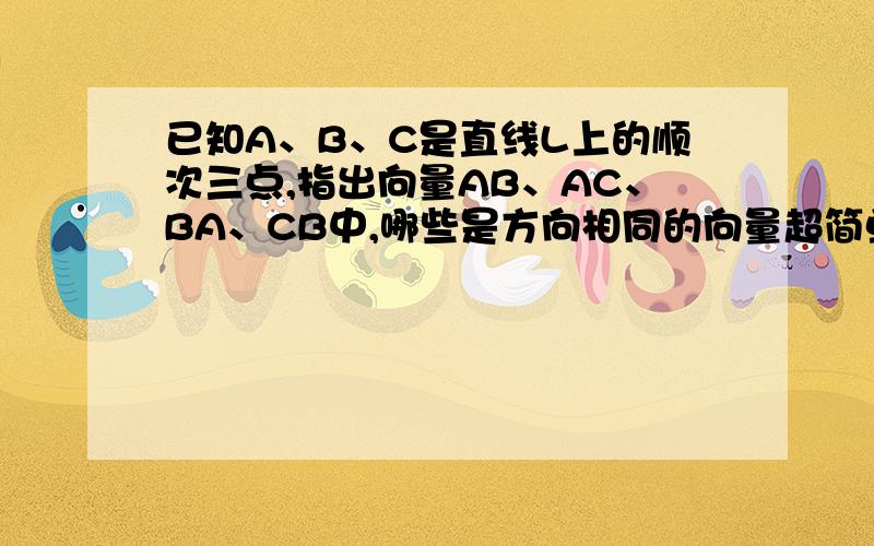 已知A、B、C是直线L上的顺次三点,指出向量AB、AC、BA、CB中,哪些是方向相同的向量超简单的向量题