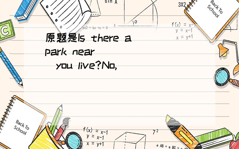 原题是Is there a park near______you live?No,____ _____.