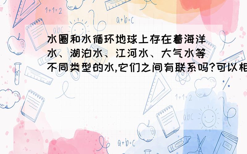 水圈和水循环地球上存在着海洋水、湖泊水、江河水、大气水等不同类型的水,它们之间有联系吗?可以相互转化吗?