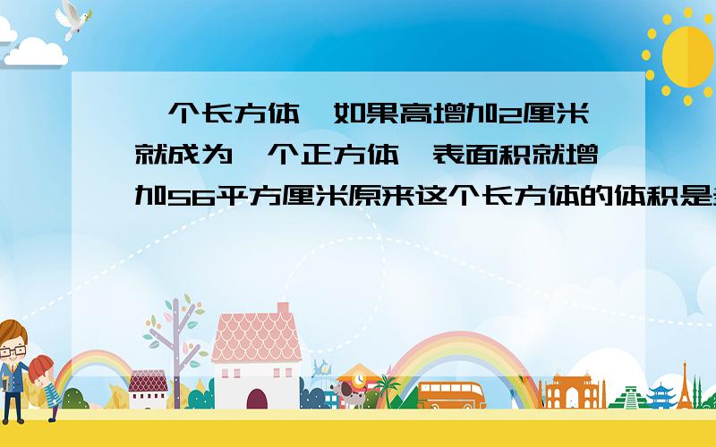 一个长方体,如果高增加2厘米就成为一个正方体,表面积就增加56平方厘米原来这个长方体的体积是多少立方厘