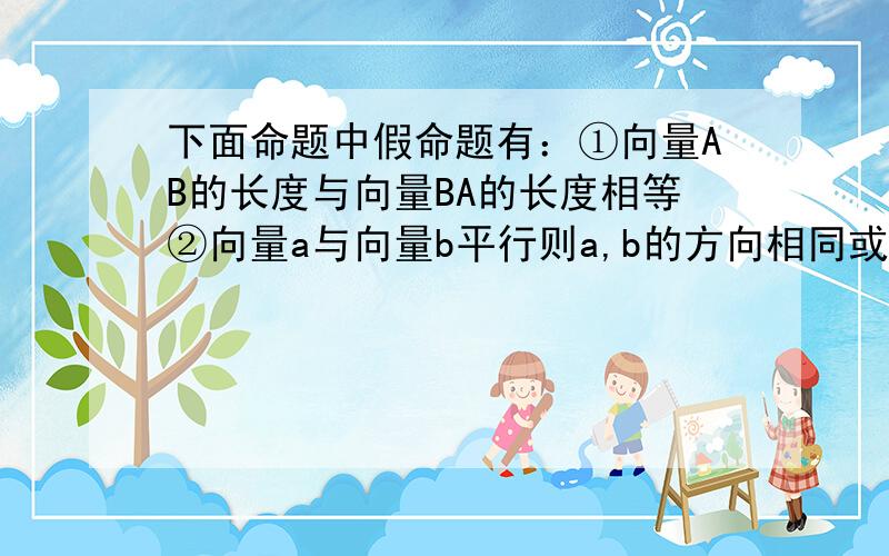 下面命题中假命题有：①向量AB的长度与向量BA的长度相等②向量a与向量b平行则a,b的方向相同或相反...下面命题中假命题有：①向量AB的长度与向量BA的长度相等②向量a与向量b平行则a,b的方