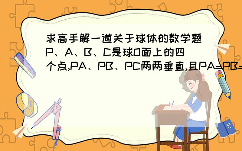 求高手解一道关于球体的数学题P、A、B、C是球O面上的四个点,PA、PB、PC两两垂直,且PA=PB=PC=1,求球的体积和表面积?（把解题步骤写上）