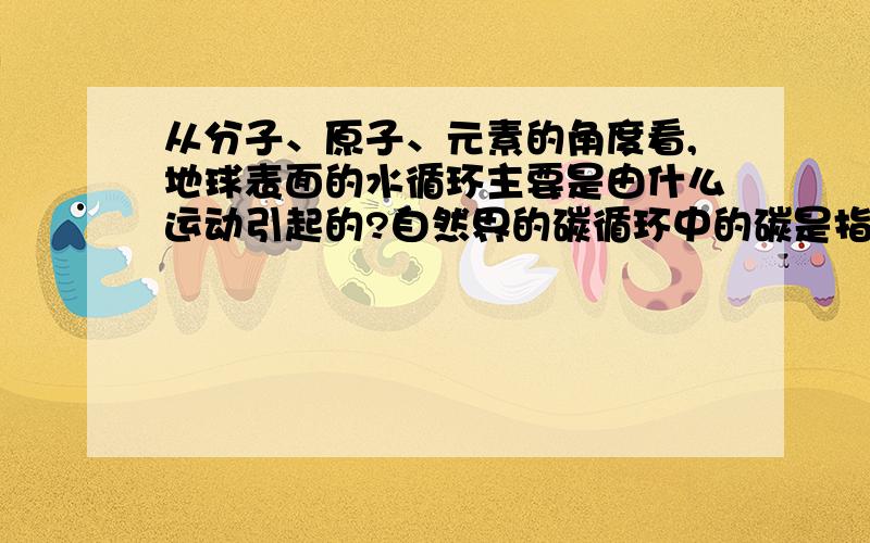 从分子、原子、元素的角度看,地球表面的水循环主要是由什么运动引起的?自然界的碳循环中的碳是指什么?