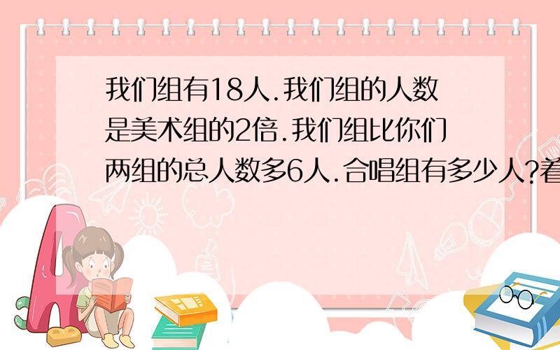 我们组有18人.我们组的人数是美术组的2倍.我们组比你们两组的总人数多6人.合唱组有多少人?着急