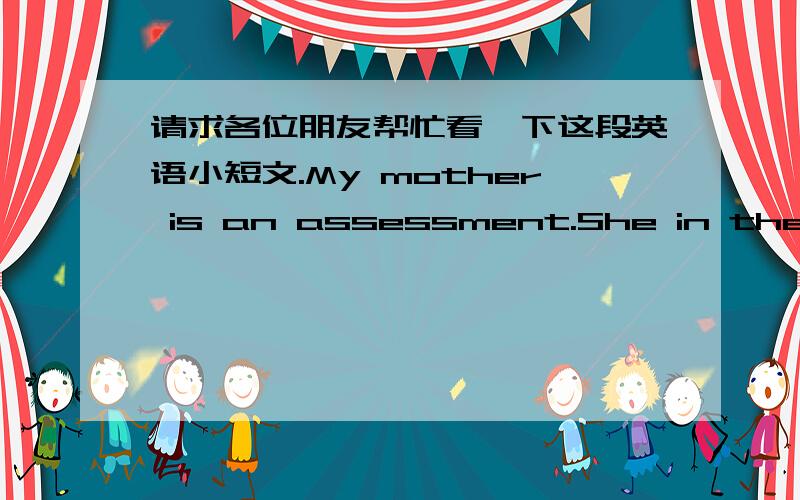 请求各位朋友帮忙看一下这段英语小短文.My mother is an assessment.She in the assessment of company,is mainly responsible for the value of the assets assessment work.My mother goes to work by bus.She likes to evaluate this work （如