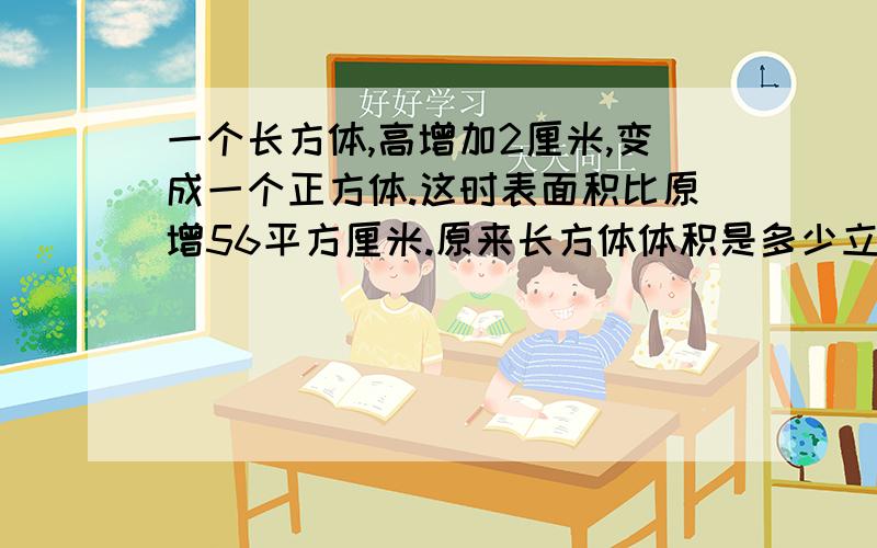 一个长方体,高增加2厘米,变成一个正方体.这时表面积比原增56平方厘米.原来长方体体积是多少立方厘米快一点!