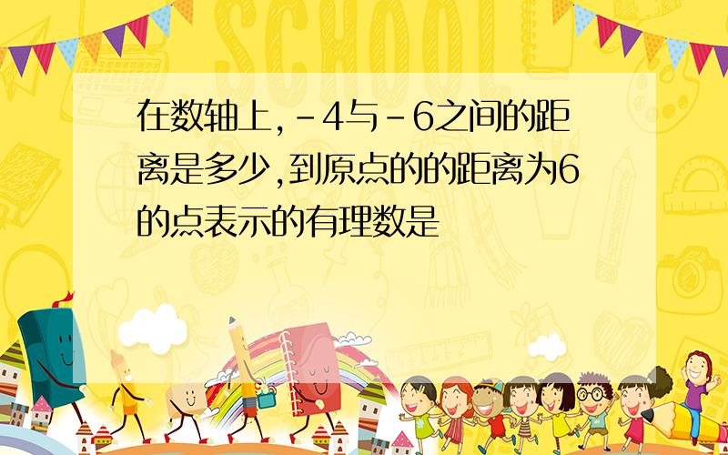 在数轴上,-4与-6之间的距离是多少,到原点的的距离为6的点表示的有理数是