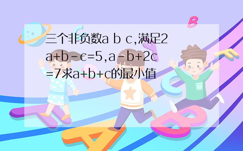 三个非负数a b c,满足2a+b-c=5,a-b+2c=7求a+b+c的最小值