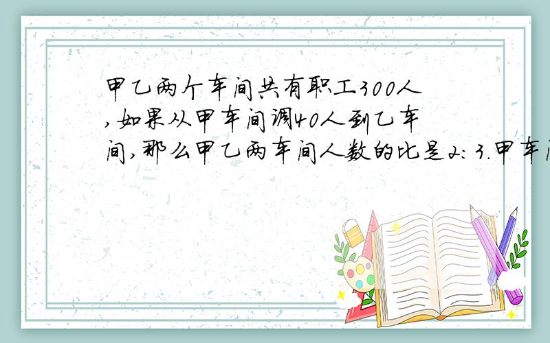 甲乙两个车间共有职工300人,如果从甲车间调40人到乙车间,那么甲乙两车间人数的比是2：3.甲车间原有职工多少人?