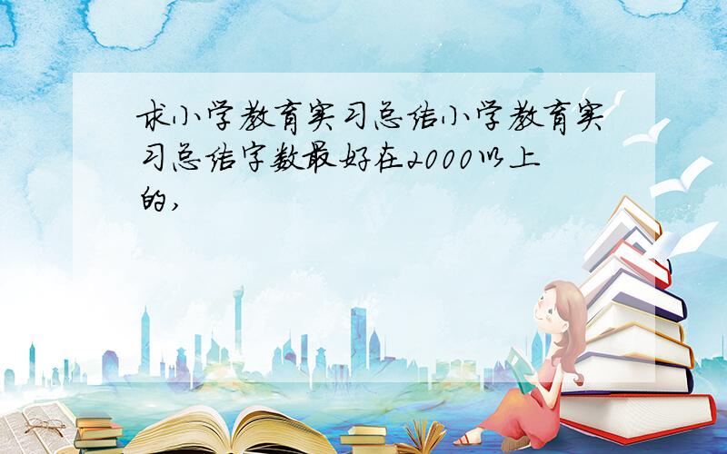 求小学教育实习总结小学教育实习总结字数最好在2000以上的,