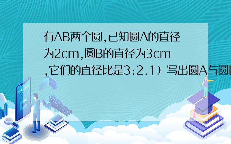 有AB两个圆,已知圆A的直径为2cm,圆B的直径为3cm,它们的直径比是3:2.1）写出圆A与圆B的半径比,并化简.2）写出圆A与圆B的周长比,并化简.3）写出圆A与圆B的面积比,并化简.4）如果两圆的半径比为3