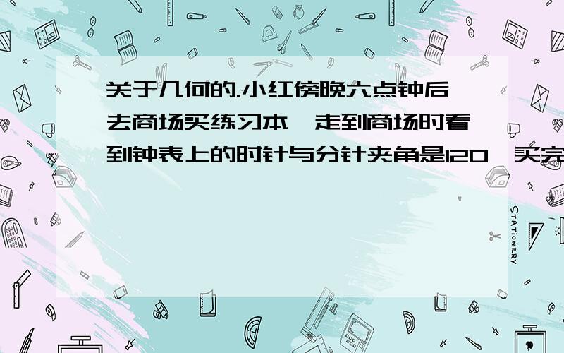 关于几何的.小红傍晚六点钟后去商场买练习本,走到商场时看到钟表上的时针与分针夹角是120°买完走出商场以后看到钟表上时针与分针夹角又是120°,但现在已近7点了,小红买练习本用了多长