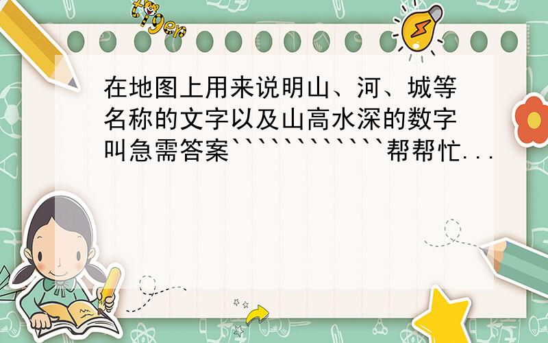 在地图上用来说明山、河、城等名称的文字以及山高水深的数字叫急需答案````````````帮帮忙...