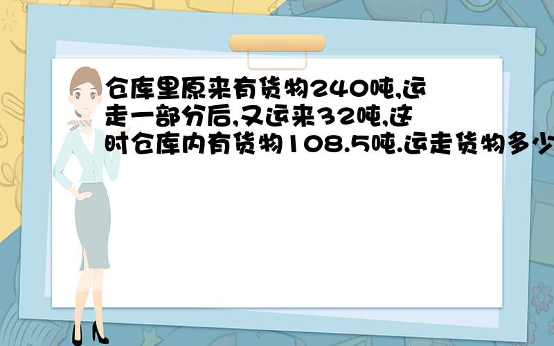 仓库里原来有货物240吨,运走一部分后,又运来32吨,这时仓库内有货物108.5吨.运走货物多少吨?列方程解