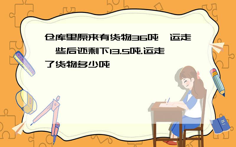 仓库里原来有货物36吨,运走一些后还剩下13.5吨.运走了货物多少吨